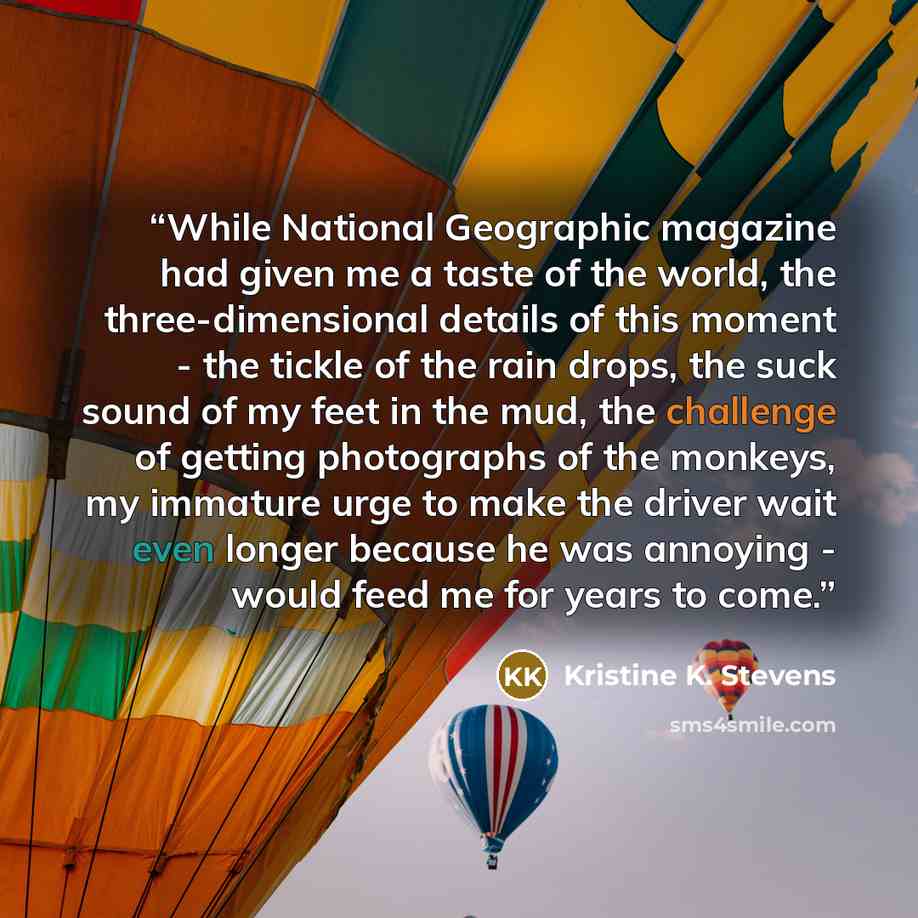 “While National Geographic magazine had given me a taste of the world, the three-dimensional details of this moment - the tickle of the rain drops, the suck sound of my feet in the mud, the challenge of getting photographs of the monkeys, my immature urge to make the driver wait even longer because…” quote by Kristine K. Stevens