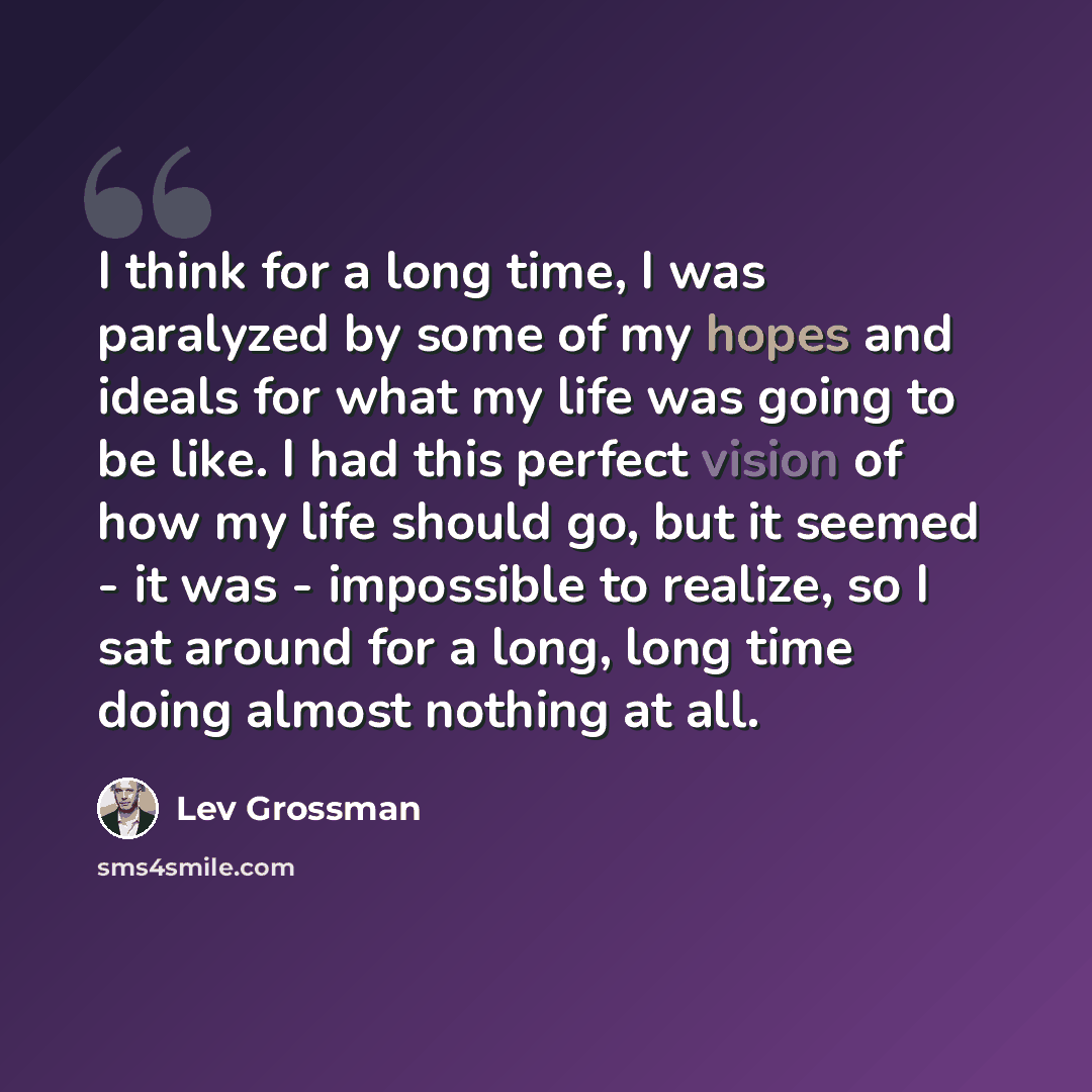 “I think for a long time, I was paralyzed by some of my hopes and ideals for what my life was going to be like. I had this perfect vision of how my life should go, but it seemed - it was - impossible to realize, so I sat around for a long, long time doing almost nothing at all.” quote by Lev Grossman