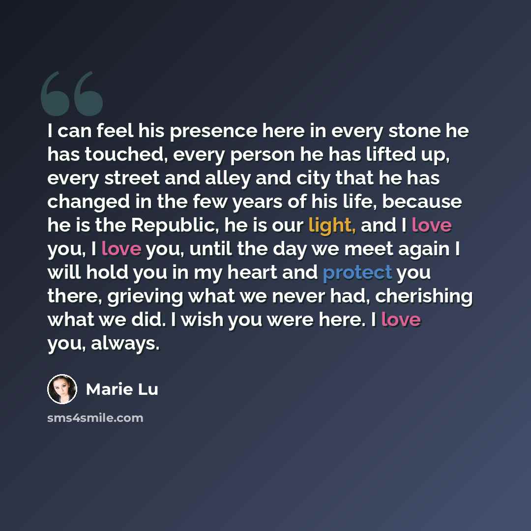 “I can feel his presence here in every stone he has touched, every person he has lifted up, every street and alley and city that he has changed in the few years of his life, because he is the Republic, he is our light, and I love you, I love you, until the day we meet again I will hold you in my…” quote by Marie Lu