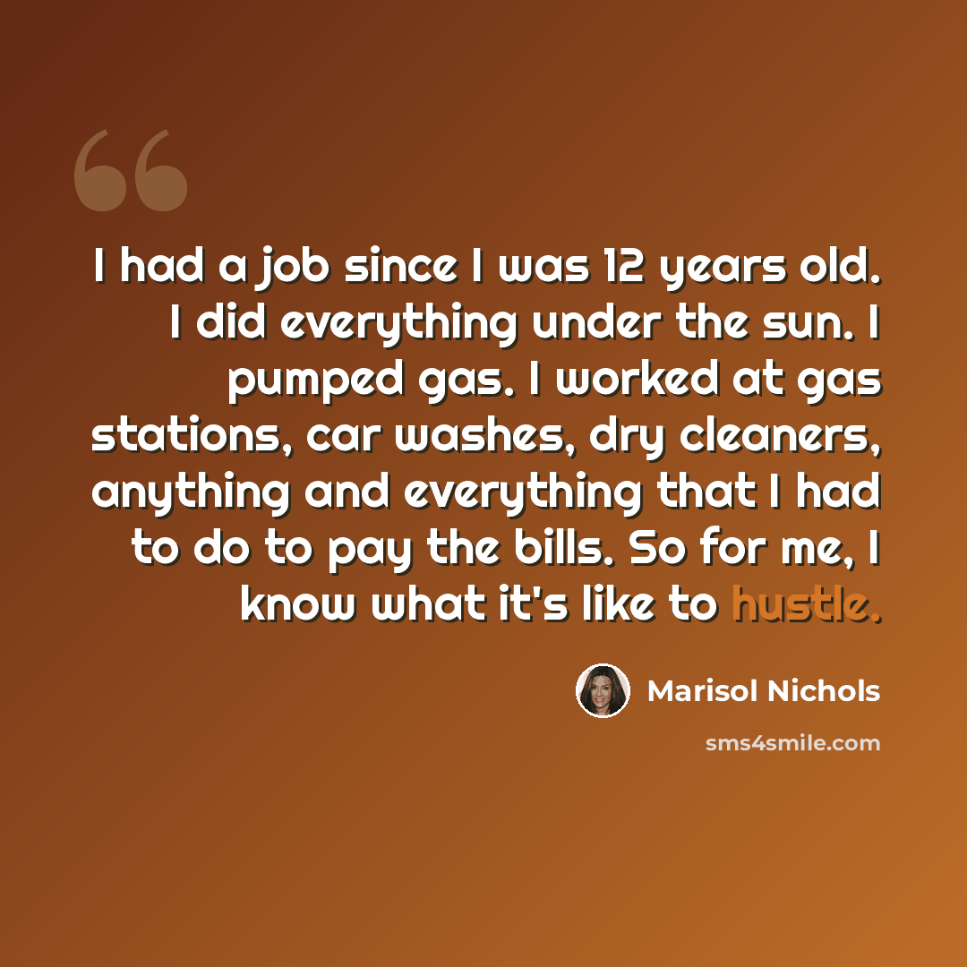 “I had a job since I was 12 years old. I did everything under the sun. I pumped gas. I worked at gas stations, car washes, dry cleaners, anything and everything that I had to do to pay the bills. So for me, I know what it's like to hustle.” quote by Marisol Nichols