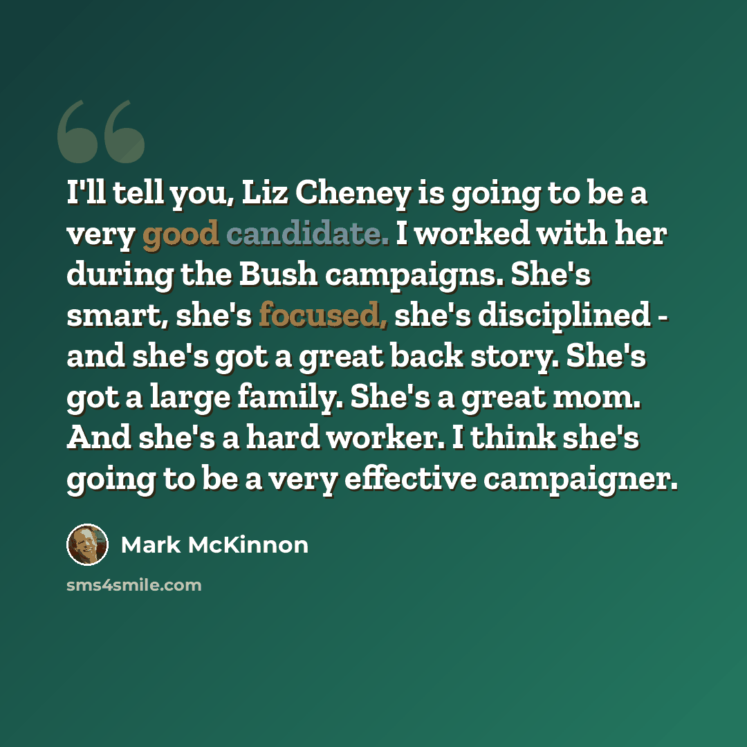 “I'll tell you, Liz Cheney is going to be a very good candidate. I worked with her during the Bush campaigns. She's smart, she's focused, she's disciplined - and she's got a great back story. She's got a large family. She's a great mom. And she's a hard worker. I think she's going to be a very…” quote by Mark McKinnon