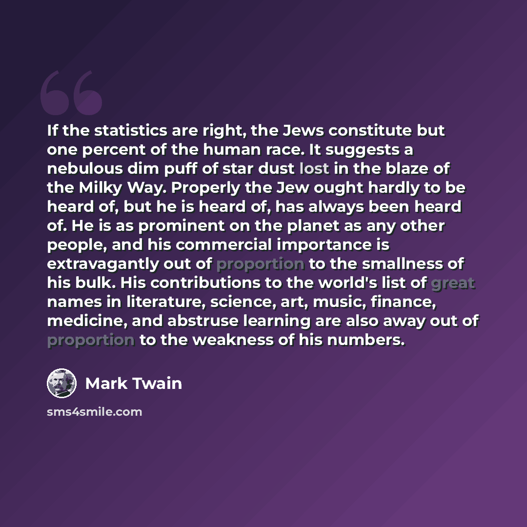 “If the statistics are right, the Jews constitute but one percent of the human race. It suggests a nebulous dim puff of star dust lost in the blaze of the Milky Way. Properly the Jew ought hardly to be heard of, but he is heard of, has always been heard of. He is as prominent on the planet as any…” quote by Mark Twain
