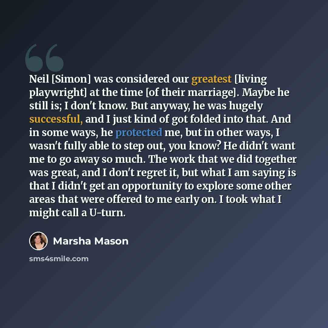“Neil [Simon] was considered our greatest [living playwright] at the time [of their marriage]. Maybe he still is; I don't know. But anyway, he was hugely successful, and I just kind of got folded into that. And in some ways, he protected me, but in other ways, I wasn't fully able to step out, you…” quote by Marsha Mason