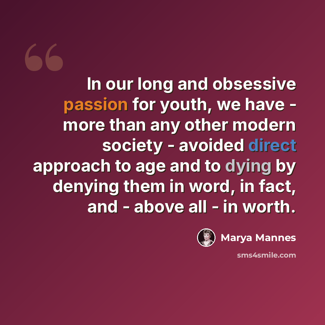“In our long and obsessive passion for youth, we have - more than any other modern society - avoided direct approach to age and to dying by denying them in word, in fact, and - above all - in worth.” quote by Marya Mannes