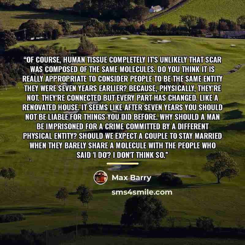 “Of course, human tissue completely It's unlikely that scar was composed of the same molecules. Do you think it is really appropriate to consider people to be the same entity they were seven years earlier? Because, physically, they're not. They're connected but every part has changed. Like a…” quote by Max Barry