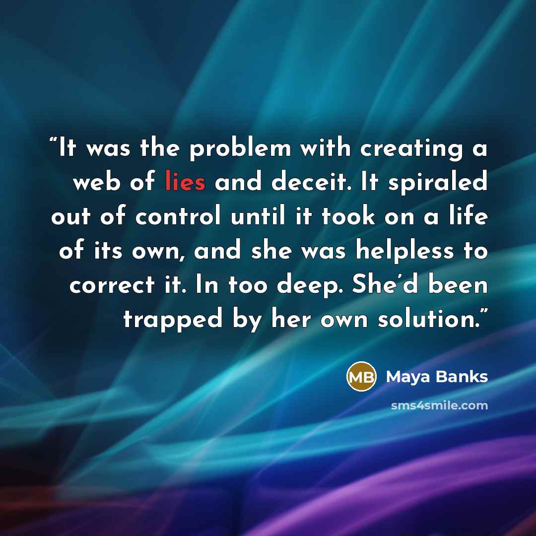 “It was the problem with creating a web of lies and deceit. It spiraled out of control until it took on a life of its own, and she was helpless to correct it. In too deep. She’d been trapped by her own solution.” quote by Maya Banks