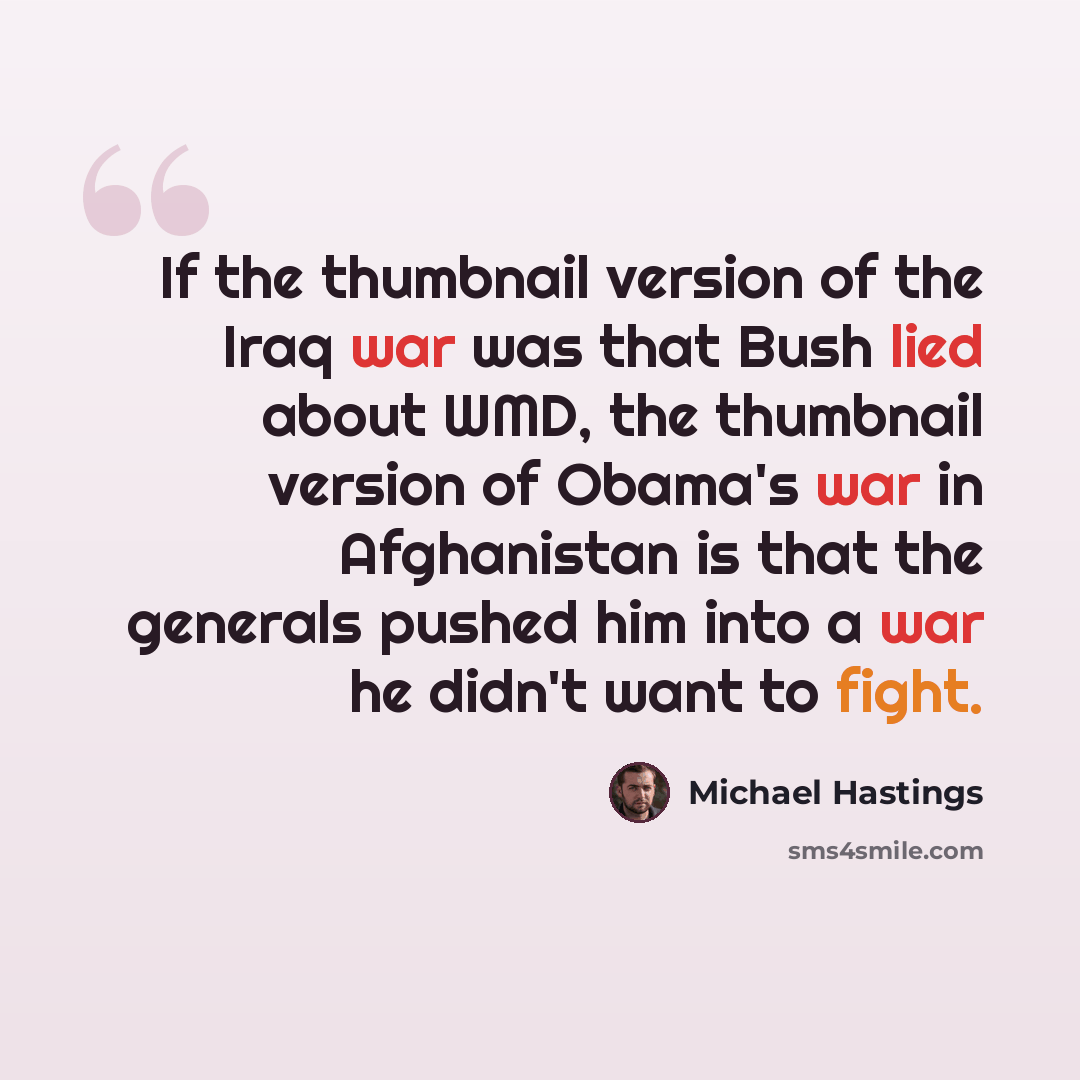 “If the thumbnail version of the Iraq war was that Bush lied about WMD, the thumbnail version of Obama's war in Afghanistan is that the generals pushed him into a war he didn't want to fight.” quote by Michael Hastings