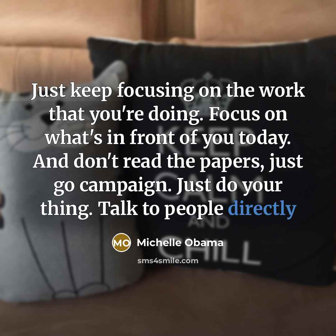 “Just keep focusing on the work that you're doing. Focus on what's in front of you today. And don't read the papers, just go campaign. Just do your thing. Talk to people directly” quote by Michelle Obama