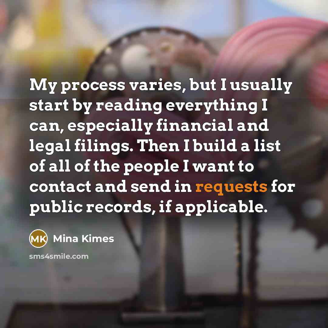 “My process varies, but I usually start by reading everything I can, especially financial and legal filings. Then I build a list of all of the people I want to contact and send in requests for public records, if applicable.” quote by Mina Kimes
