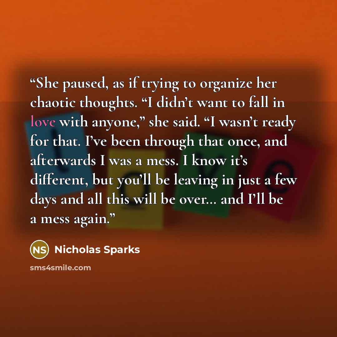 “She paused, as if trying to organize her chaotic thoughts. “I didn’t want to fall in love with anyone,” she said. “I wasn’t ready for that. I’ve been through that once, and afterwards I was a mess. I know it’s different, but you’ll be leaving in just a few days and all this will be over… and I’ll…” quote by Nicholas Sparks