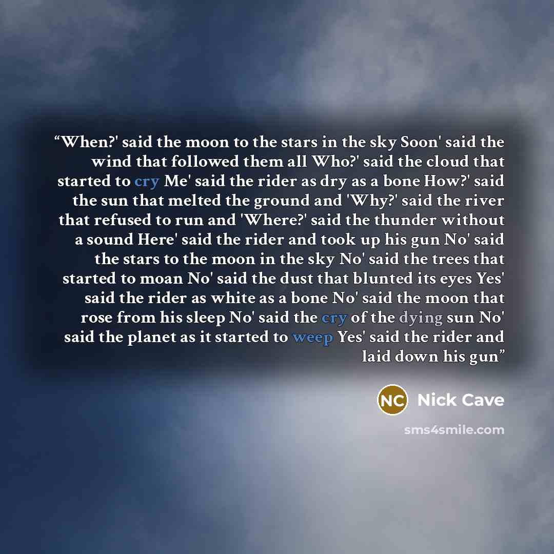 “When?' said the moon to the stars in the sky Soon' said the wind that followed them all Who?' said the cloud that started to cry Me' said the rider as dry as a bone How?' said the sun that melted the ground and 'Why?' said the river that refused to run and 'Where?' said the thunder without a sound…” quote by Nick Cave