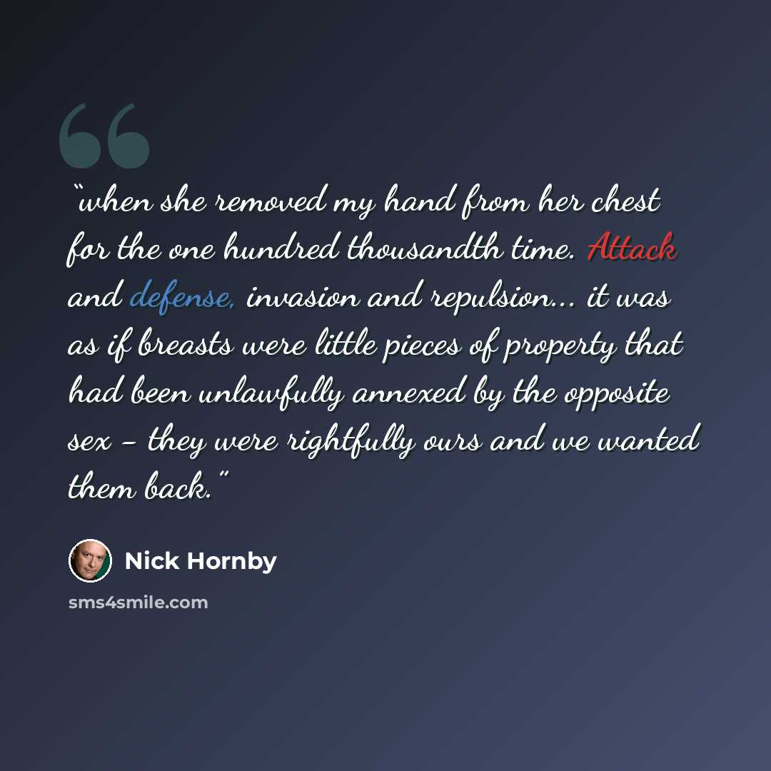 “when she removed my hand from her chest for the one hundred thousandth time. Attack and defense, invasion and repulsion... it was as if breasts were little pieces of property that had been unlawfully annexed by the opposite sex - they were rightfully ours and we wanted them back.” quote by Nick Hornby