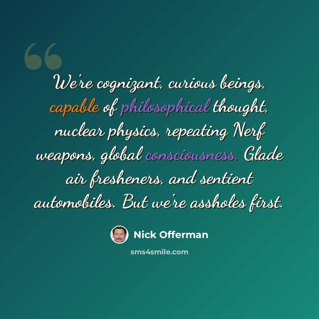 “We're cognizant, curious beings, capable of philosophical thought, nuclear physics, repeating Nerf weapons, global consciousness, Glade air fresheners, and sentient automobiles. But we're assholes first.” quote by Nick Offerman