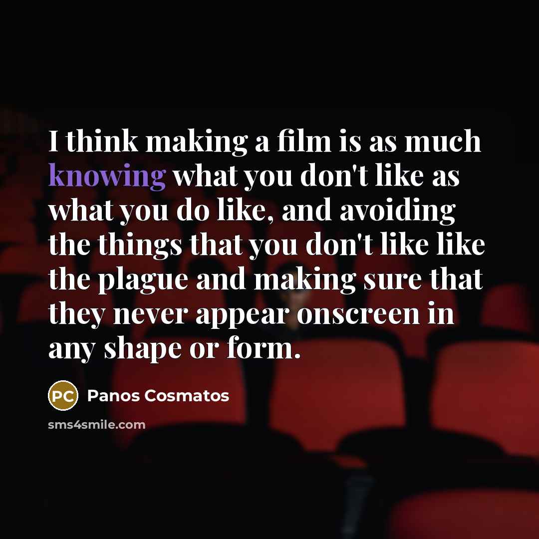 “I think making a film is as much knowing what you don't like as what you do like, and avoiding the things that you don't like like the plague and making sure that they never appear onscreen in any shape or form.” quote by Panos Cosmatos