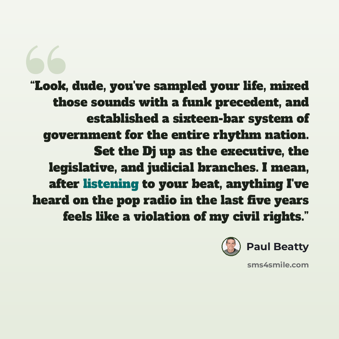 “Look, dude, you've sampled your life, mixed those sounds with a funk precedent, and established a sixteen-bar system of government for the entire rhythm nation. Set the Dj up as the executive, the legislative, and judicial branches. I mean, after listening to your beat, anything I've heard on the…” quote by Paul Beatty
