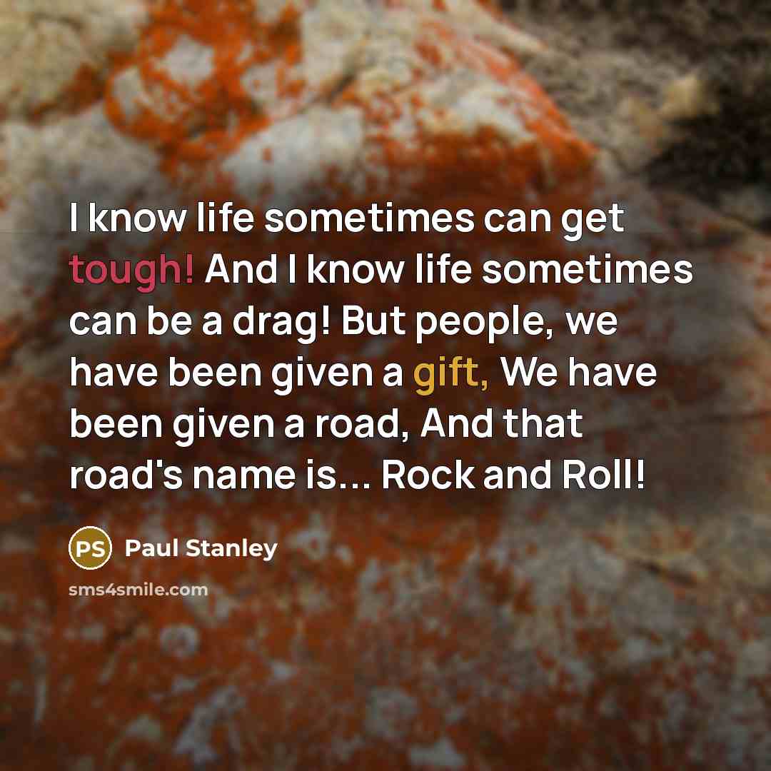 “I know life sometimes can get tough! And I know life sometimes can be a drag! But people, we have been given a gift, We have been given a road, And that road's name is... Rock and Roll!” quote by Paul Stanley