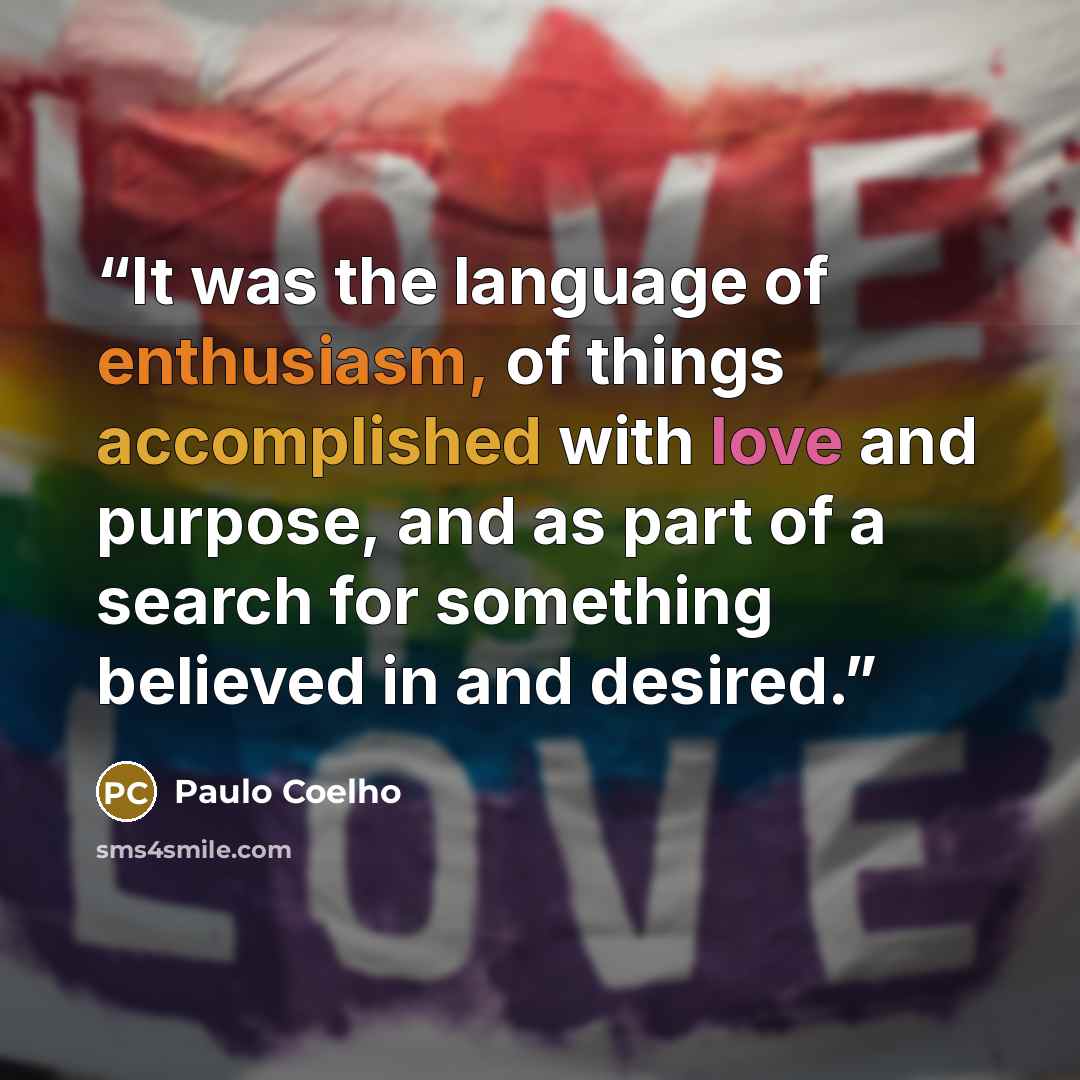 “It was the language of enthusiasm, of things accomplished with love and purpose, and as part of a search for something believed in and desired.” quote by Paulo Coelho