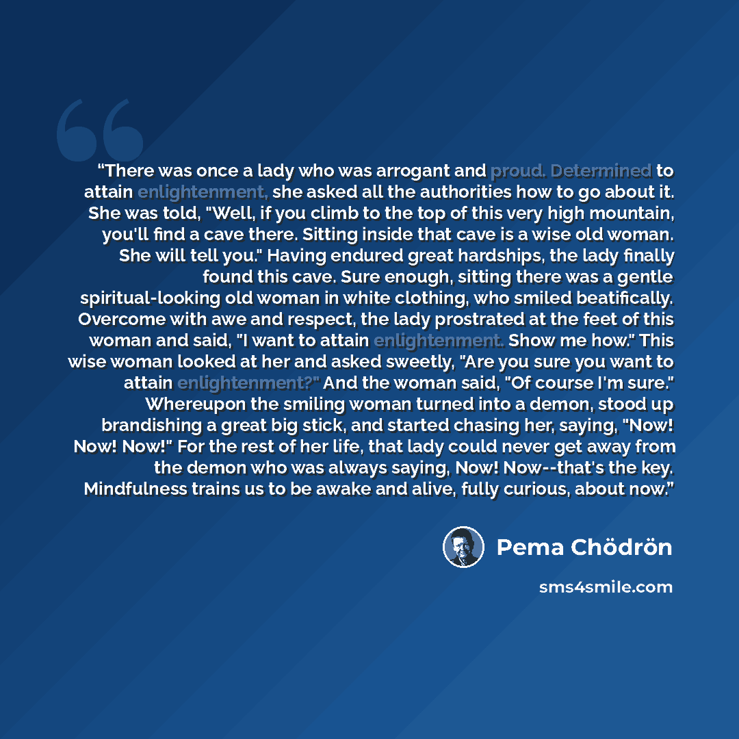 “There was once a lady who was arrogant and proud. Determined to attain enlightenment, she asked all the authorities how to go about it. She was told, "Well, if you climb to the top of this very high mountain, you'll find a cave there. Sitting inside that cave is a wise old woman. She will tell…” quote by Pema Chödrön