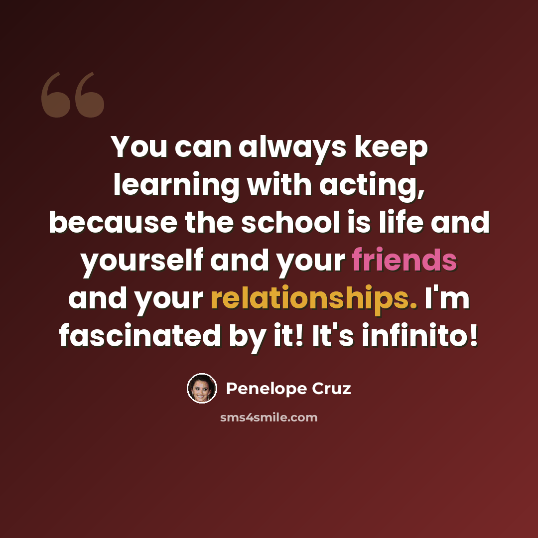 “You can always keep learning with acting, because the school is life and yourself and your friends and your relationships. I'm fascinated by it! It's infinito!” quote by Penelope Cruz