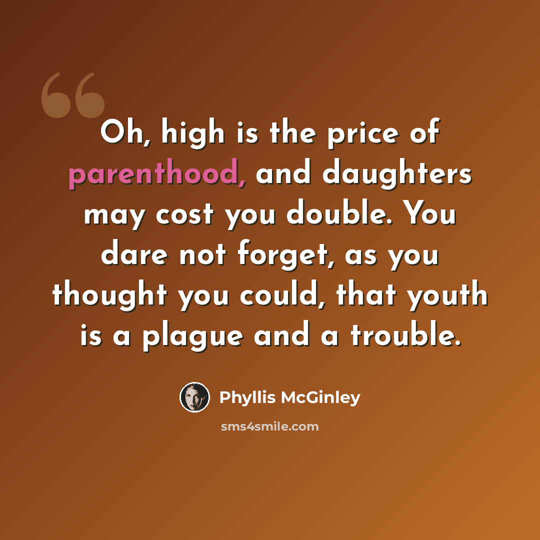 “Oh, high is the price of parenthood, and daughters may cost you double. You dare not forget, as you thought you could, that youth is a plague and a trouble.” quote by Phyllis McGinley