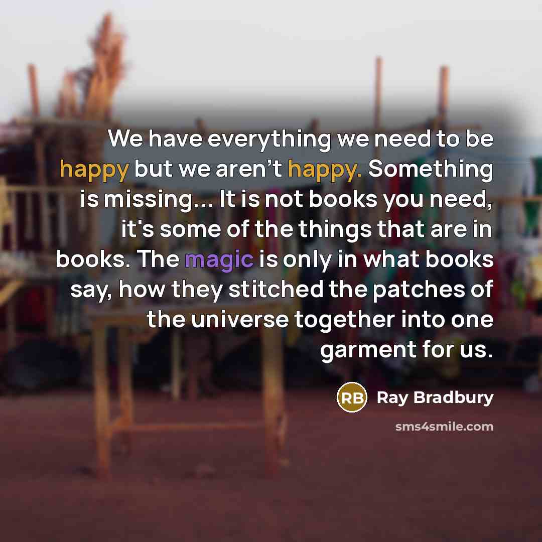 “We have everything we need to be happy but we aren't happy. Something is missing... It is not books you need, it's some of the things that are in books. The magic is only in what books say, how they stitched the patches of the universe together into one garment for us.” quote by Ray Bradbury