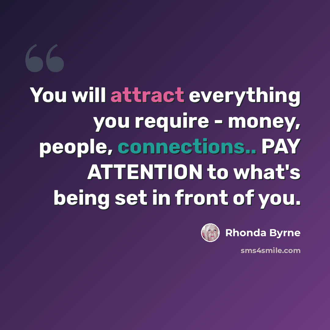 “You will attract everything you require - money, people, connections.. PAY ATTENTION to what's being set in front of you.” quote by Rhonda Byrne