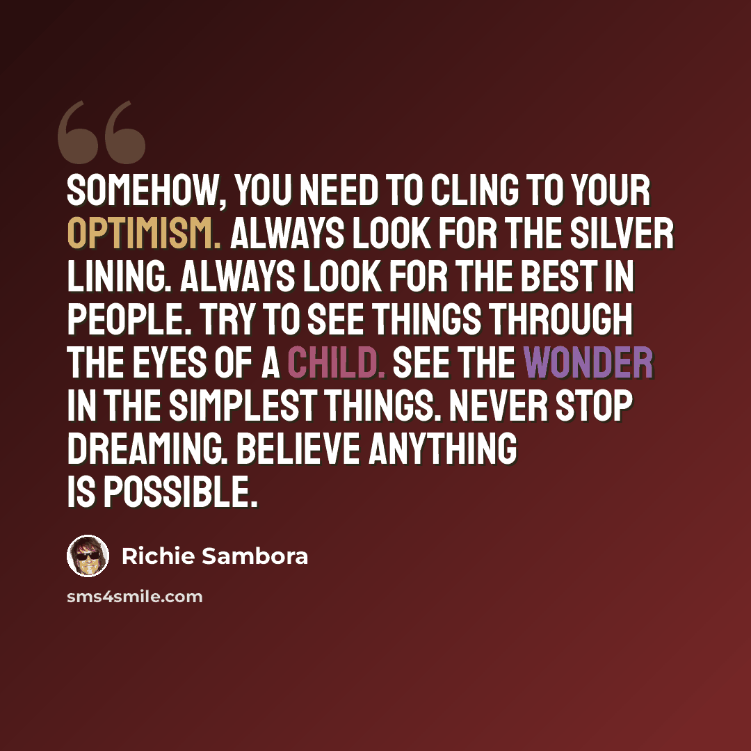 “Somehow, you need to cling to your optimism. Always look for the silver lining. Always look for the best in people. Try to see things through the eyes of a child. See the wonder in the simplest things. Never stop dreaming. Believe anything is possible.” quote by Richie Sambora