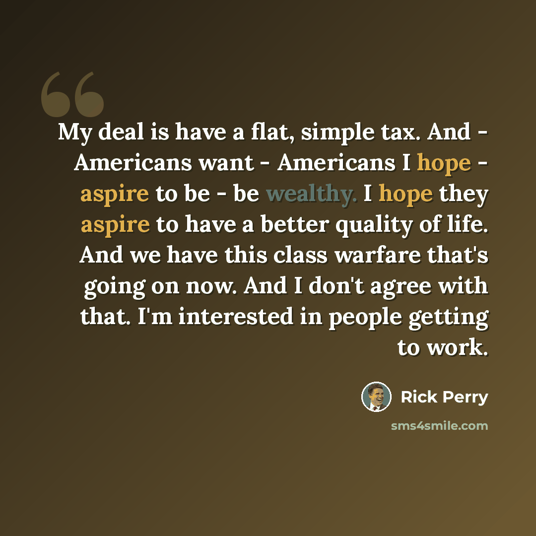 “My deal is have a flat, simple tax. And - Americans want - Americans I hope - aspire to be - be wealthy. I hope they aspire to have a better quality of life. And we have this class warfare that's going on now. And I don't agree with that. I'm interested in people getting to work.” quote by Rick Perry