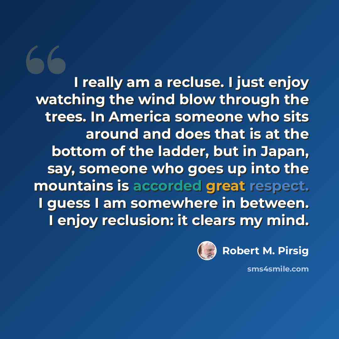 “I really am a recluse. I just enjoy watching the wind blow through the trees. In America someone who sits around and does that is at the bottom of the ladder, but in Japan, say, someone who goes up into the mountains is accorded great respect. I guess I am somewhere in between. I enjoy reclusion…” quote by Robert M. Pirsig