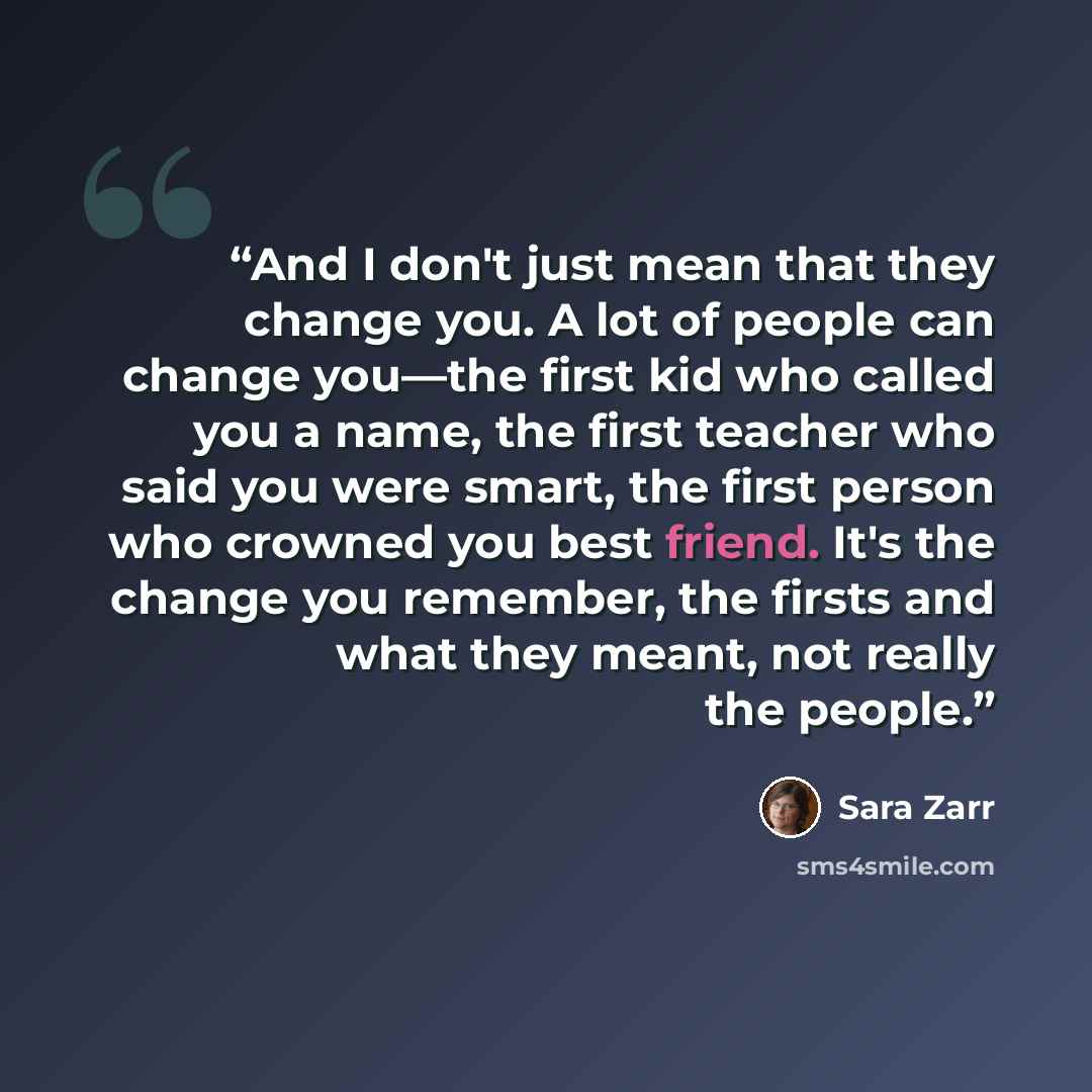 “And I don't just mean that they change you. A lot of people can change you—the first kid who called you a name, the first teacher who said you were smart, the first person who crowned you best friend. It's the change you remember, the firsts and what they meant, not really the people.” quote by Sara Zarr