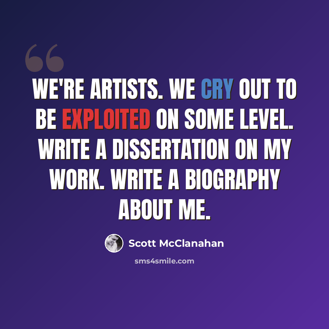 “We're artists. We cry out to be exploited on some level. Write a dissertation on my work. Write a biography about me.” quote by Scott McClanahan