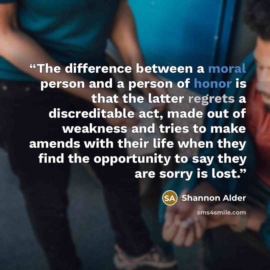 “The difference between a moral person and a person of honor is that the latter regrets a discreditable act, made out of weakness and tries to make amends with their life when they find the opportunity to say they are sorry is lost.” quote by Shannon Alder