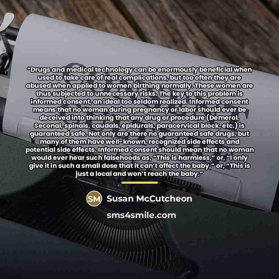 “Drugs and medical technology can be enormously beneficial when used to take care of real complications, but too often they are abused when applied to women birthing normally. These women are thus subjected to unnecessary risks. The key to this problem is informed consent, an ideal too seldom…” quote by Susan McCutcheon