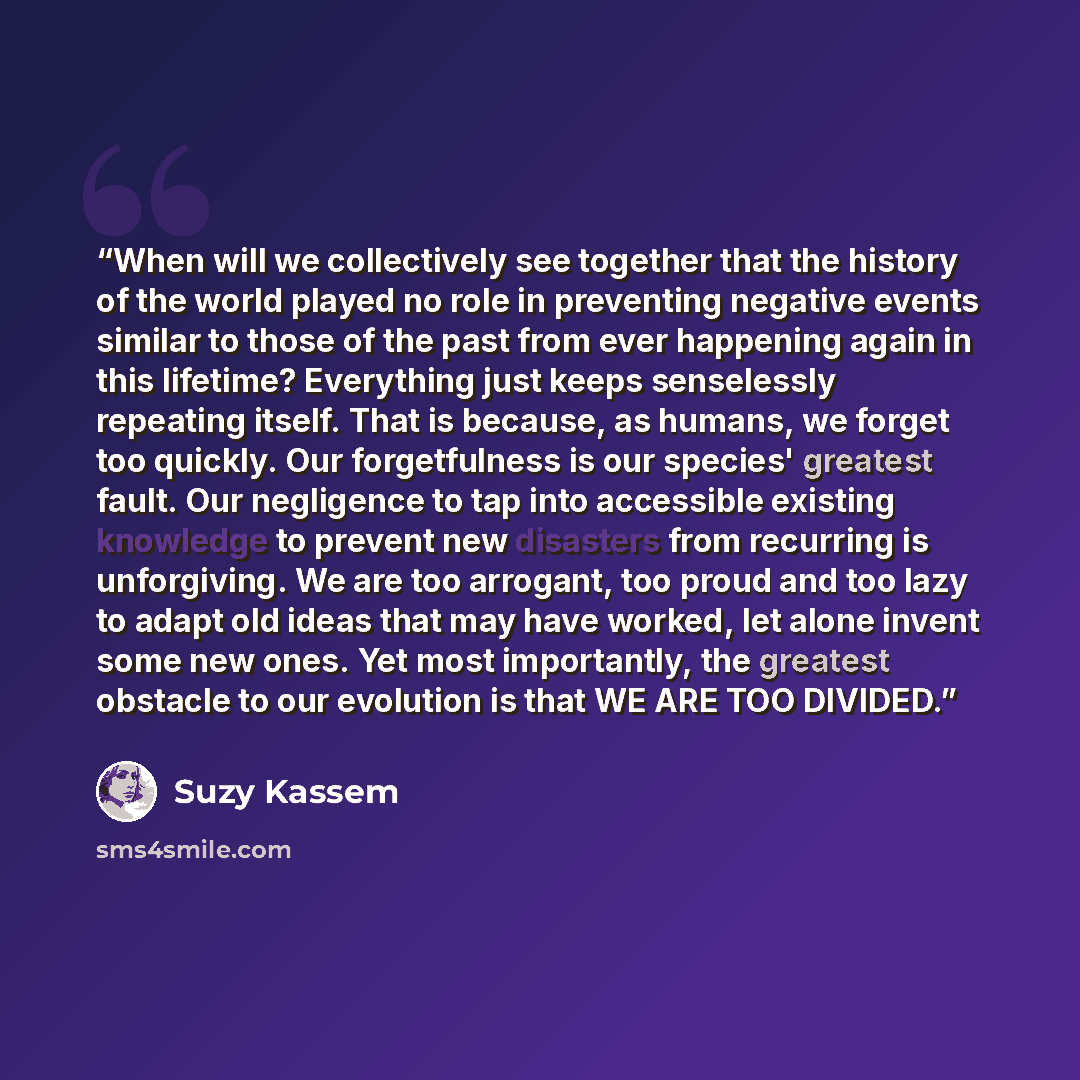 “When will we collectively see together that the history of the world played no role in preventing negative events similar to those of the past from ever happening again in this lifetime? Everything just keeps senselessly repeating itself. That is because, as humans, we forget too quickly. Our…” quote by Suzy Kassem