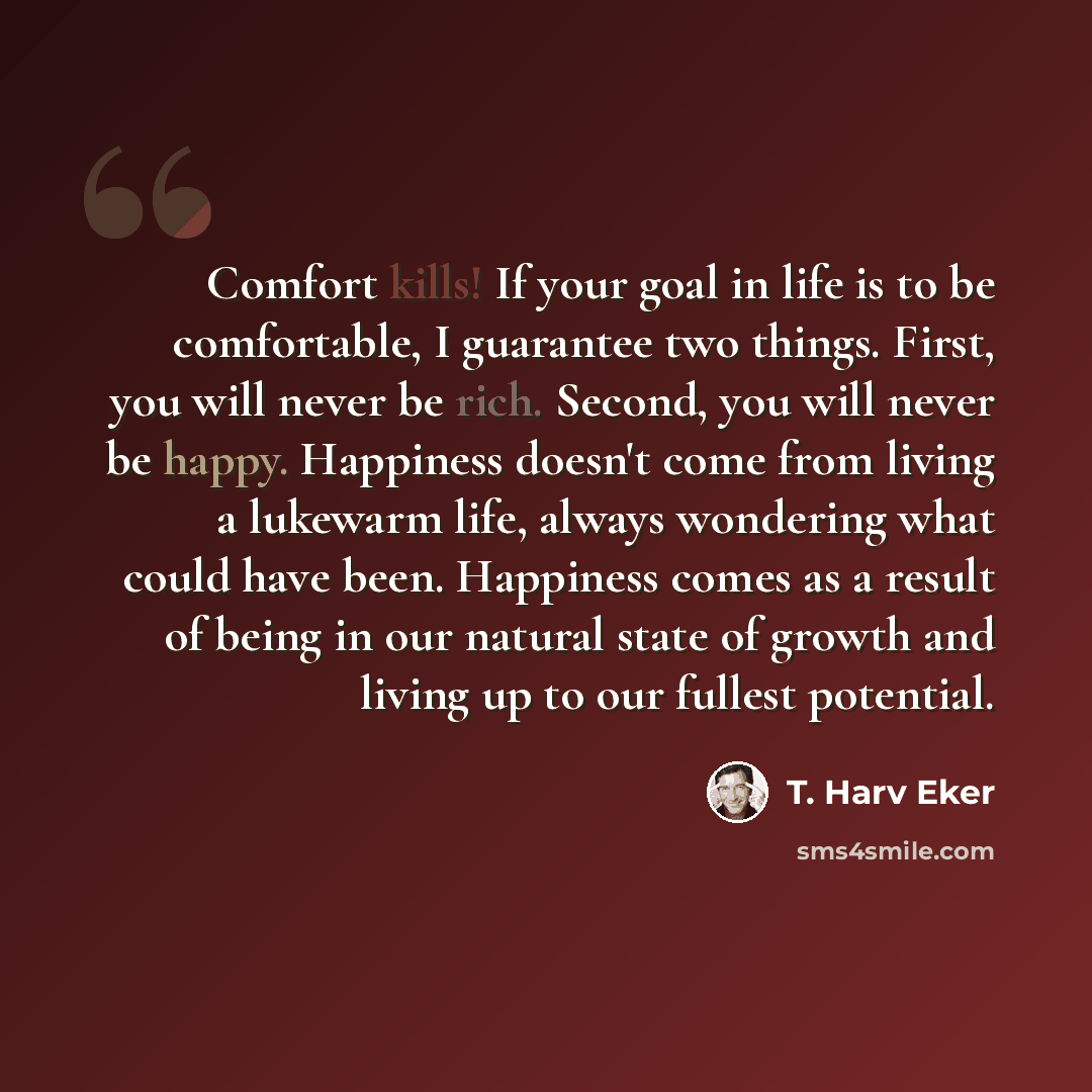 “Comfort kills! If your goal in life is to be comfortable, I guarantee two things. First, you will never be rich. Second, you will never be happy. Happiness doesn't come from living a lukewarm life, always wondering what could have been. Happiness comes as a result of being in our natural state of…” quote by T. Harv Eker