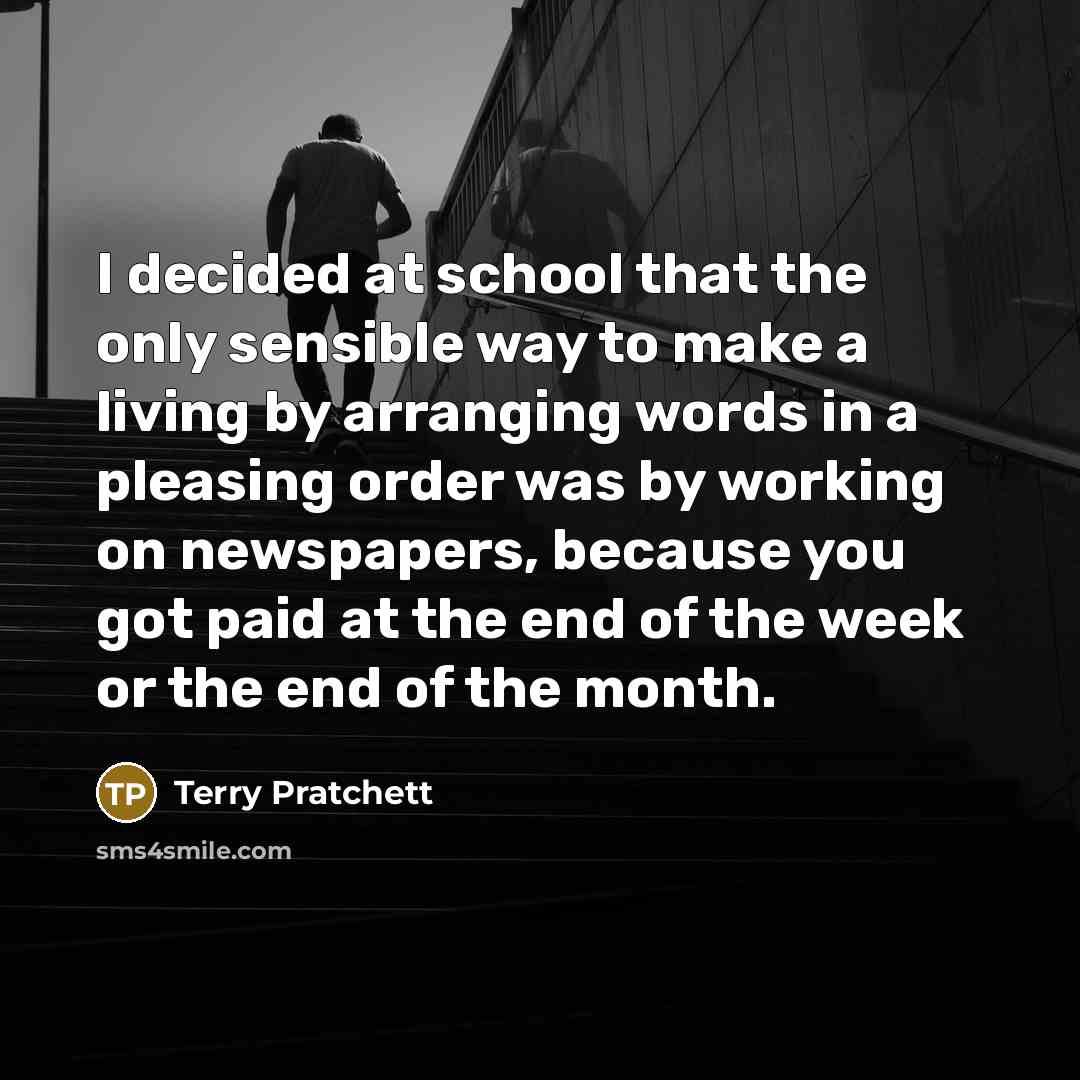 “I decided at school that the only sensible way to make a living by arranging words in a pleasing order was by working on newspapers, because you got paid at the end of the week or the end of the month.” quote by Terry Pratchett