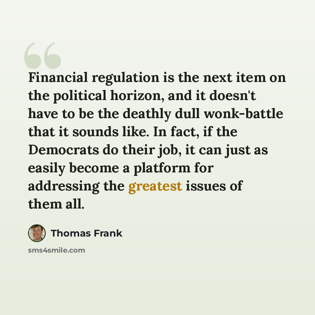 “Financial regulation is the next item on the political horizon, and it doesn't have to be the deathly dull wonk-battle that it sounds like. In fact, if the Democrats do their job, it can just as easily become a platform for addressing the greatest issues of them all.” quote by Thomas Frank