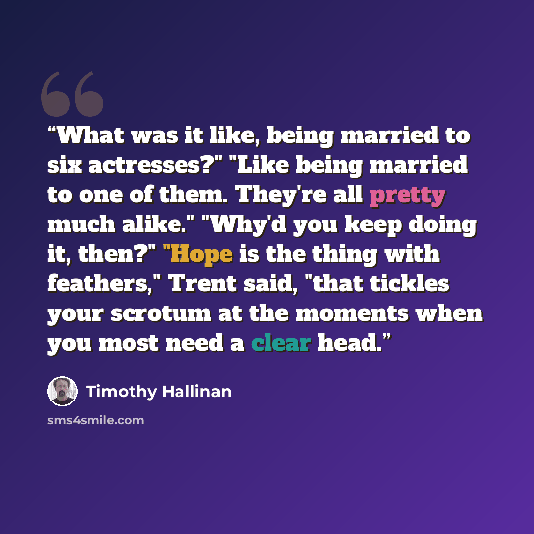 “What was it like, being married to six actresses?" "Like being married to one of them. They're all pretty much alike." "Why'd you keep doing it, then?" "Hope is the thing with feathers," Trent said, "that tickles your scrotum at the moments when you most need a clear head.” quote by Timothy Hallinan