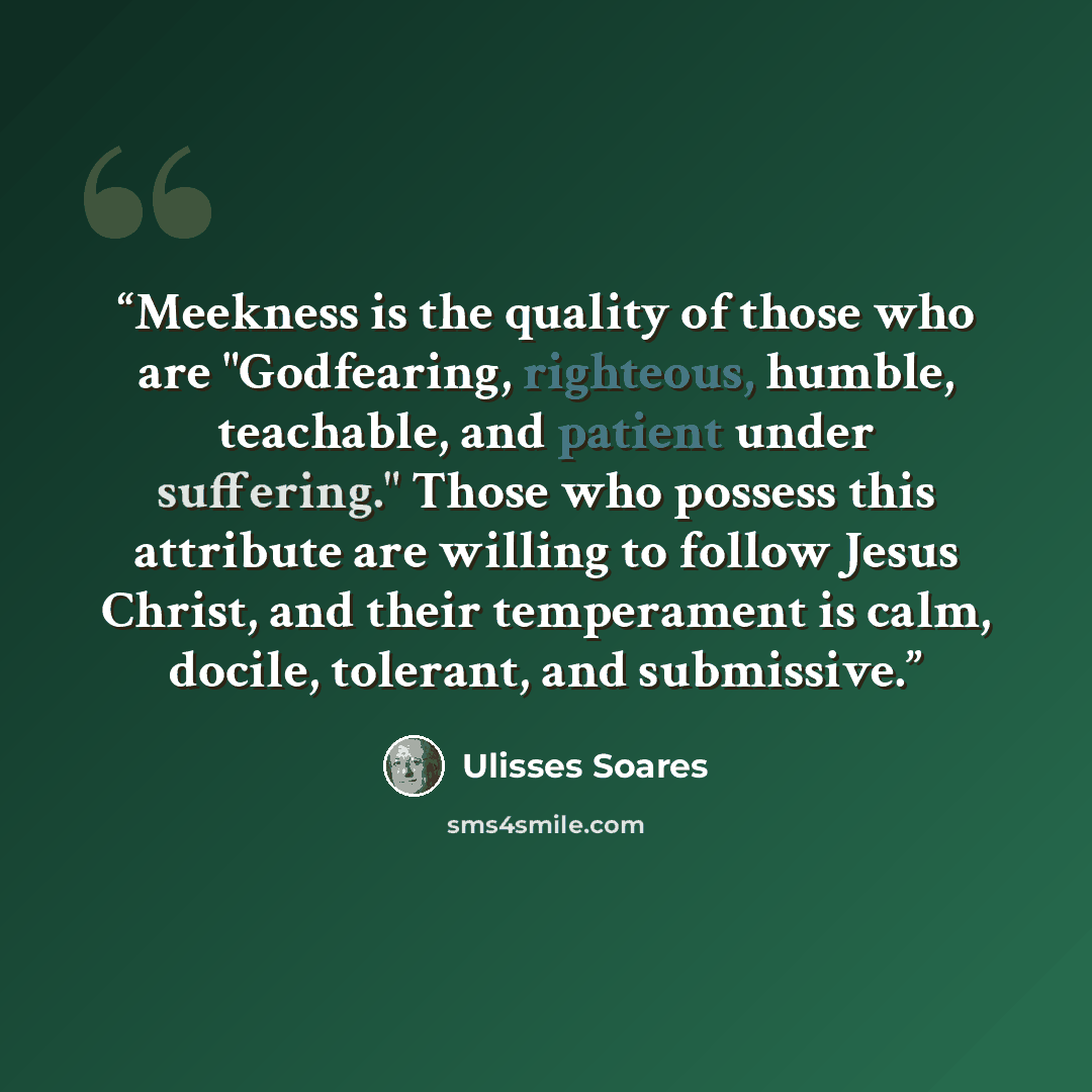 “Meekness is the quality of those who are "Godfearing, righteous, humble, teachable, and patient under suffering." Those who possess this attribute are willing to follow Jesus Christ, and their temperament is calm, docile, tolerant, and submissive.” quote by Ulisses Soares