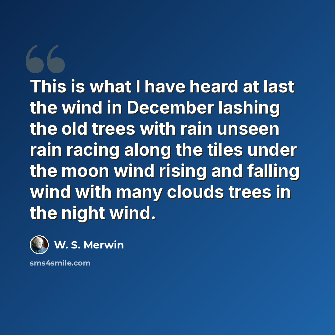 “This is what I have heard at last the wind in December lashing the old trees with rain unseen rain racing along the tiles under the moon wind rising and falling wind with many clouds trees in the night wind.” quote by W. S. Merwin