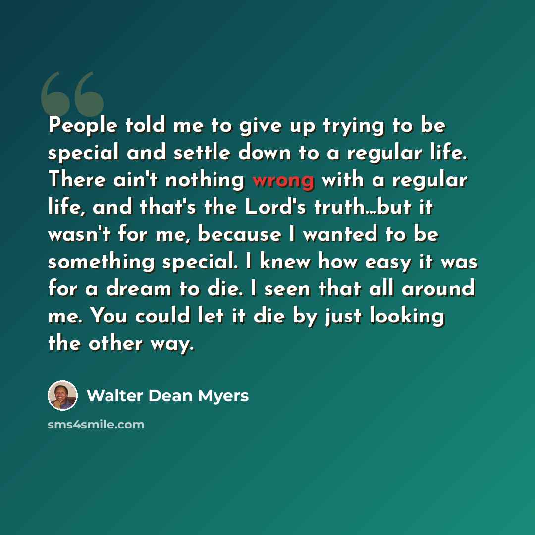 “People told me to give up trying to be special and settle down to a regular life. There ain't nothing wrong with a regular life, and that's the Lord's truth...but it wasn't for me, because I wanted to be something special. I knew how easy it was for a dream to die. I seen that all around me. You…” quote by Walter Dean Myers