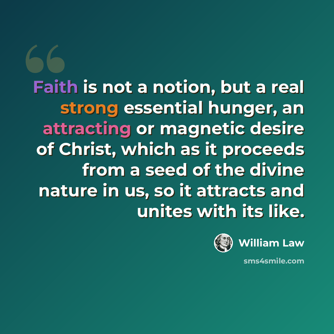“Faith is not a notion, but a real strong essential hunger, an attracting or magnetic desire of Christ, which as it proceeds from a seed of the divine nature in us, so it attracts and unites with its like.” quote by William Law