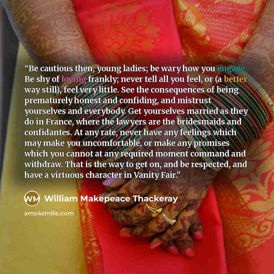 “Be cautious then, young ladies; be wary how you engage. Be shy of loving frankly; never tell all you feel, or (a better way still), feel very little. See the consequences of being prematurely honest and confiding, and mistrust yourselves and everybody. Get yourselves married as they do in France…” quote by William Makepeace Thackeray