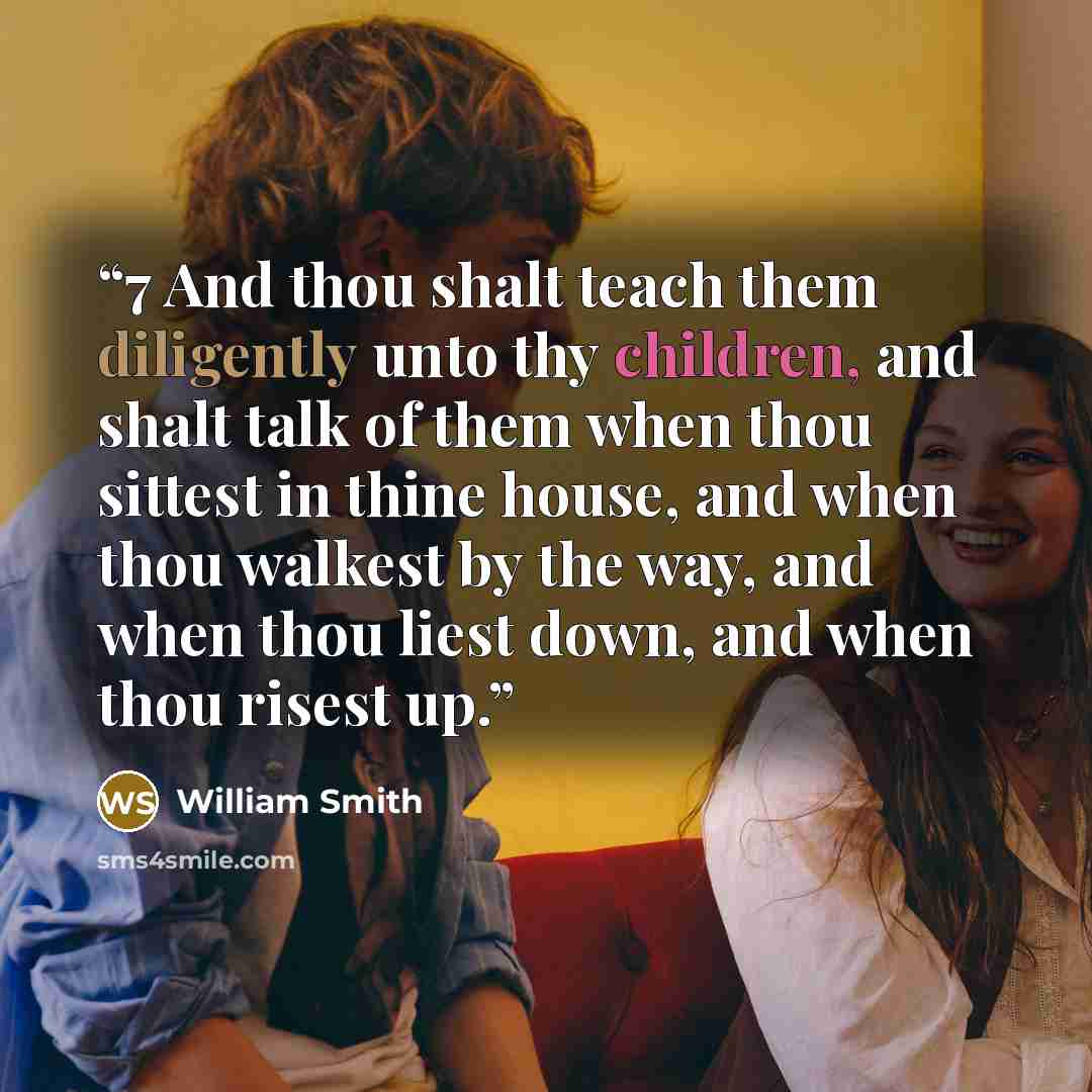 “7 And thou shalt teach them diligently unto thy children, and shalt talk of them when thou sittest in thine house, and when thou walkest by the way, and when thou liest down, and when thou risest up.” quote by William Smith
