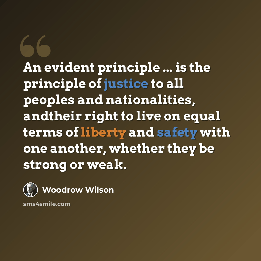“An evident principle ... is the principle of justice to all peoples and nationalities, andtheir right to live on equal terms of liberty and safety with one another, whether they be strong or weak.” quote by Woodrow Wilson