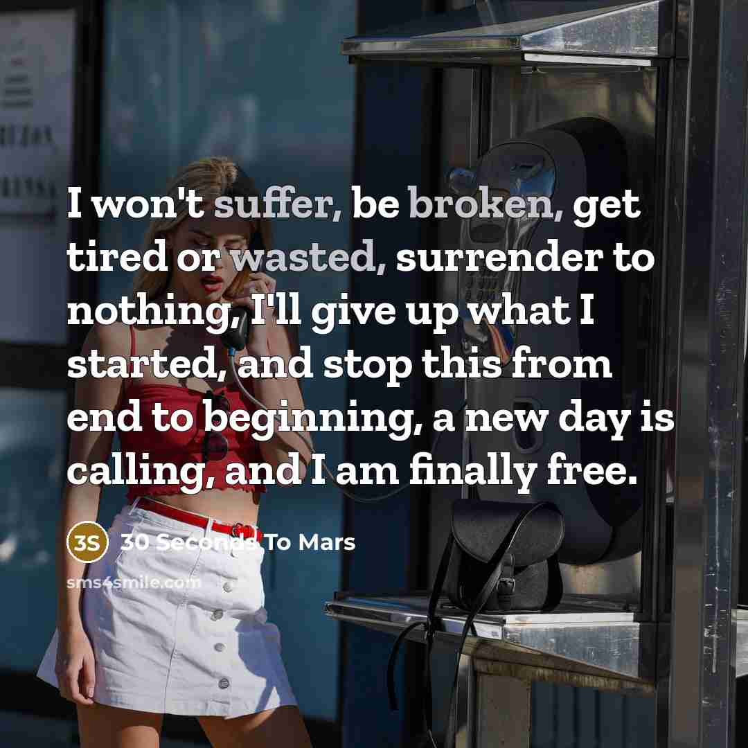 “I won't suffer, be broken, get tired or wasted, surrender to nothing, I'll give up what I started, and stop this from end to beginning, a new day is calling, and I am finally free.” quote by 30 Seconds To Mars