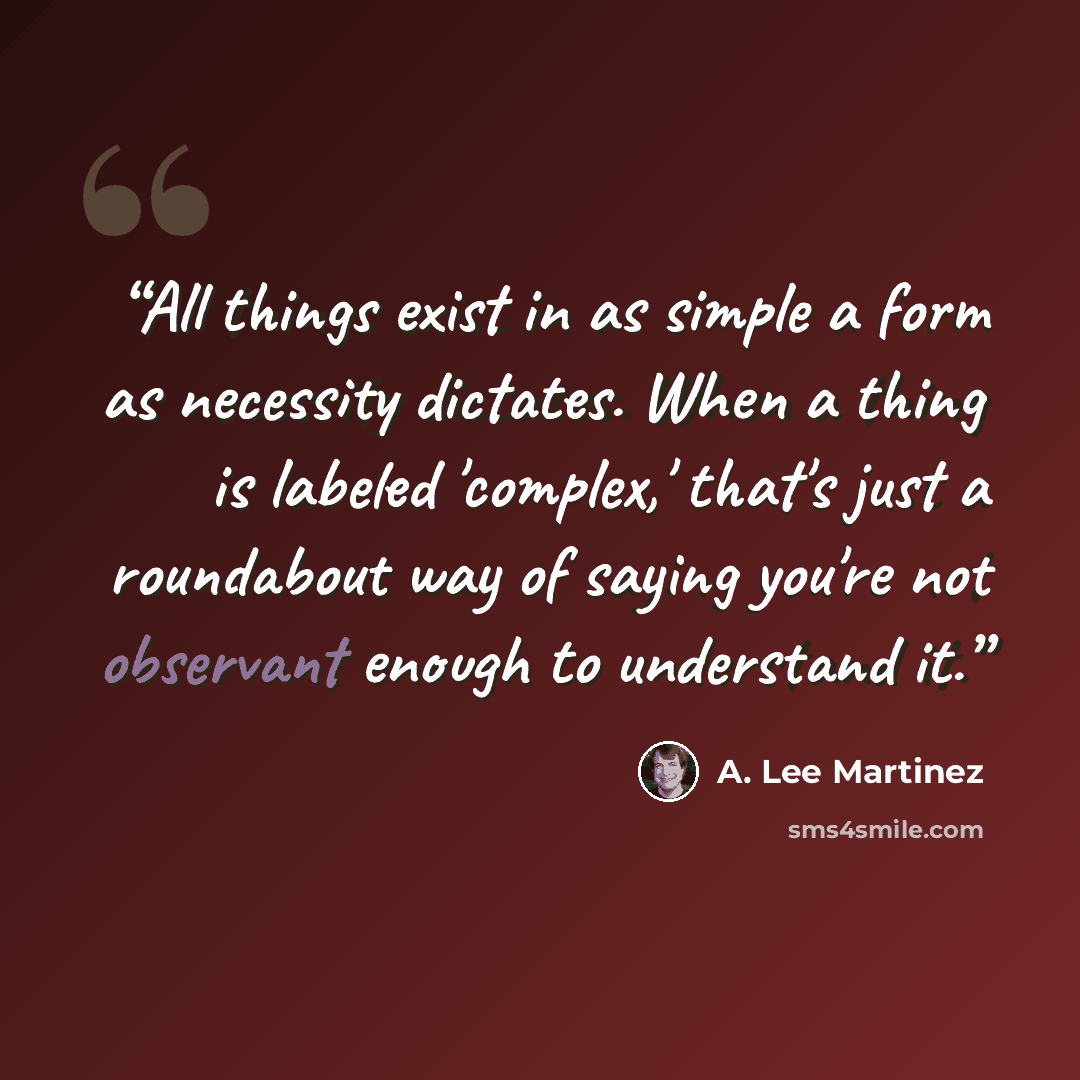 “All things exist in as simple a form as necessity dictates. When a thing is labeled 'complex,' that's just a roundabout way of saying you're not observant enough to understand it.” quote by A. Lee Martinez