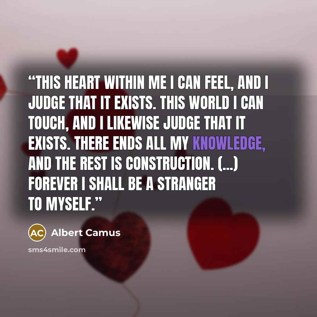 “This heart within me I can feel, and I judge that it exists. This world I can touch, and I likewise judge that it exists. There ends all my knowledge, and the rest is construction. (...) Forever I shall be a stranger to myself.” quote by Albert Camus