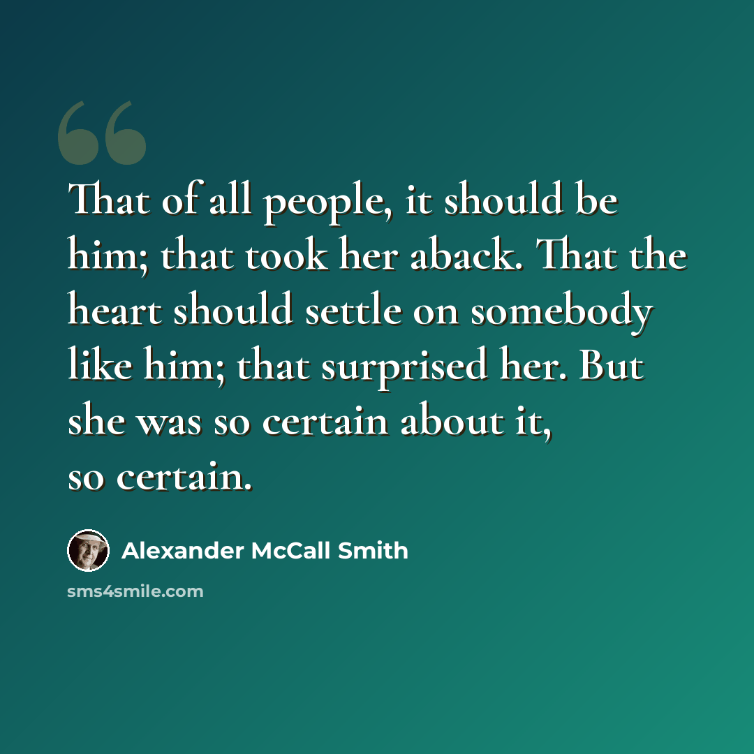 “That of all people, it should be him; that took her aback. That the heart should settle on somebody like him; that surprised her. But she was so certain about it, so certain.” quote by Alexander McCall Smith