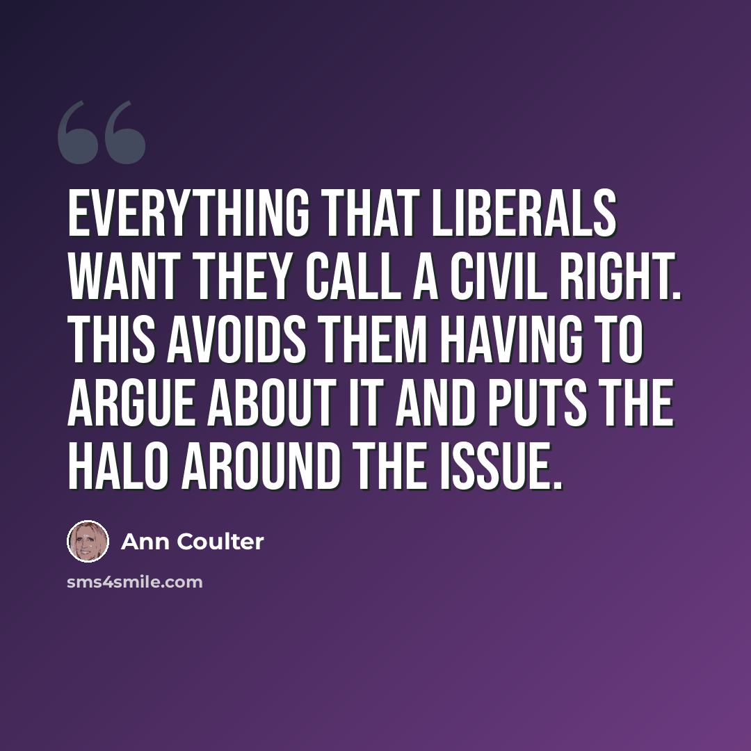 “Everything that liberals want they call a civil right. This avoids them having to argue about it and puts the halo around the issue.” quote by Ann Coulter